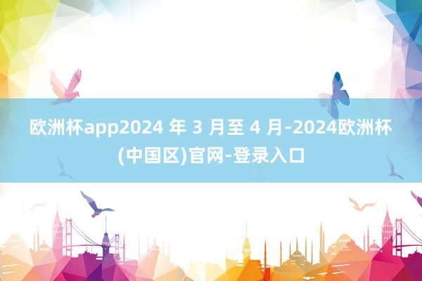欧洲杯app2024 年 3 月至 4 月-2024欧洲杯(中国区)官网-登录入口