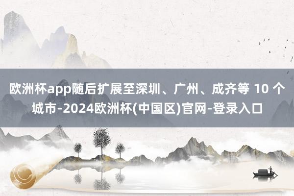 欧洲杯app随后扩展至深圳、广州、成齐等 10 个城市-2024欧洲杯(中国区)官网-登录入口