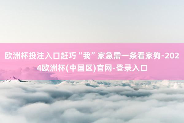 欧洲杯投注入口赶巧“我”家急需一条看家狗-2024欧洲杯(中国区)官网-登录入口