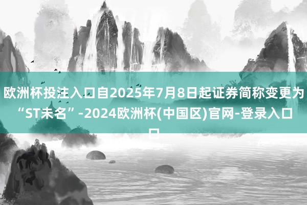 欧洲杯投注入口自2025年7月8日起证券简称变更为“ST未名”-2024欧洲杯(中国区)官网-登录入口