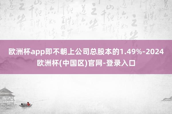 欧洲杯app即不朝上公司总股本的1.49%-2024欧洲杯(中国区)官网-登录入口
