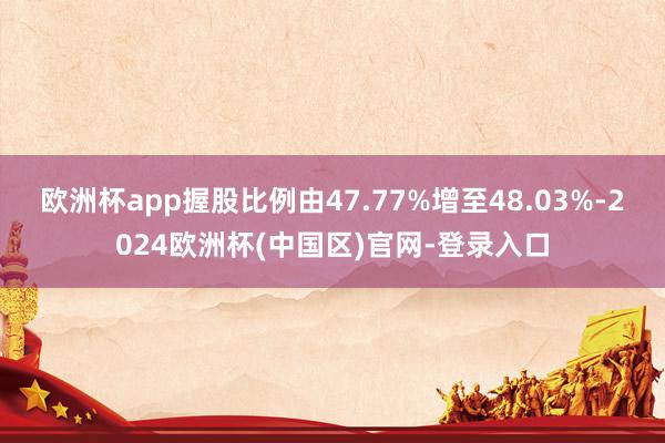 欧洲杯app握股比例由47.77%增至48.03%-2024欧洲杯(中国区)官网-登录入口