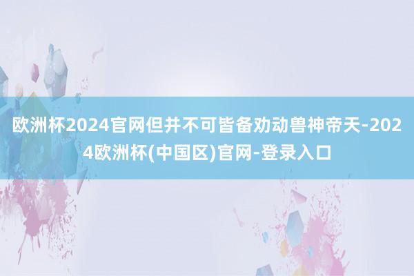 欧洲杯2024官网但并不可皆备劝动兽神帝天-2024欧洲杯(中国区)官网-登录入口