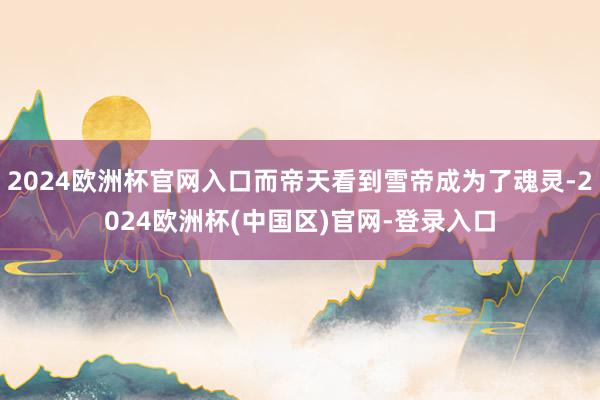 2024欧洲杯官网入口而帝天看到雪帝成为了魂灵-2024欧洲杯(中国区)官网-登录入口