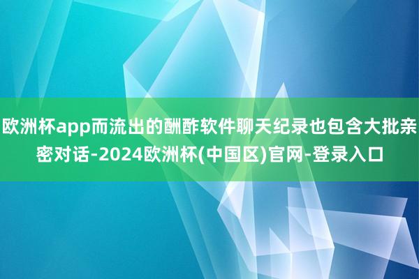 欧洲杯app而流出的酬酢软件聊天纪录也包含大批亲密对话-2024欧洲杯(中国区)官网-登录入口