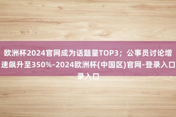 欧洲杯2024官网成为话题量TOP3；公事员讨论增速飙升至350%-2024欧洲杯(中国区)官网-登录入口