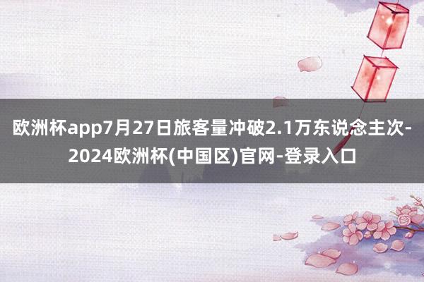 欧洲杯app7月27日旅客量冲破2.1万东说念主次-2024欧洲杯(中国区)官网-登录入口