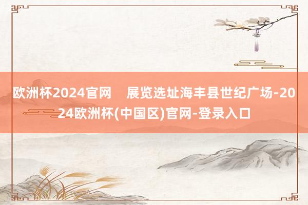欧洲杯2024官网 展览选址海丰县世纪广场-2024欧洲杯(中国区)官网-登录入口