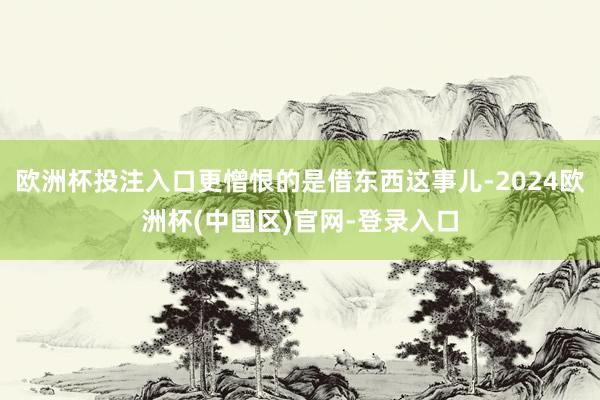 欧洲杯投注入口更憎恨的是借东西这事儿-2024欧洲杯(中国区)官网-登录入口