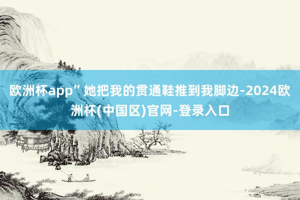 欧洲杯app”她把我的贯通鞋推到我脚边-2024欧洲杯(中国区)官网-登录入口