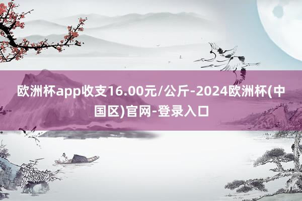 欧洲杯app收支16.00元/公斤-2024欧洲杯(中国区)官网-登录入口
