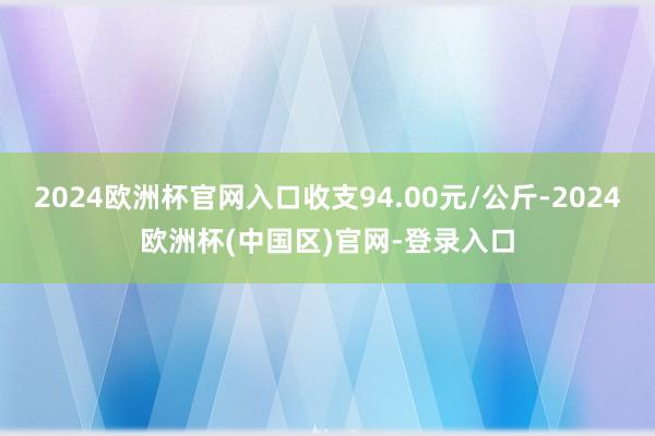 2024欧洲杯官网入口收支94.00元/公斤-2024欧洲杯(中国区)官网-登录入口