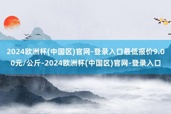 2024欧洲杯(中国区)官网-登录入口最低报价9.00元/公斤-2024欧洲杯(中国区)官网-登录入口