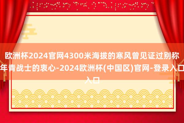欧洲杯2024官网4300米海拔的寒风曾见证过别称年青战士的衷心-2024欧洲杯(中国区)官网-登录入口