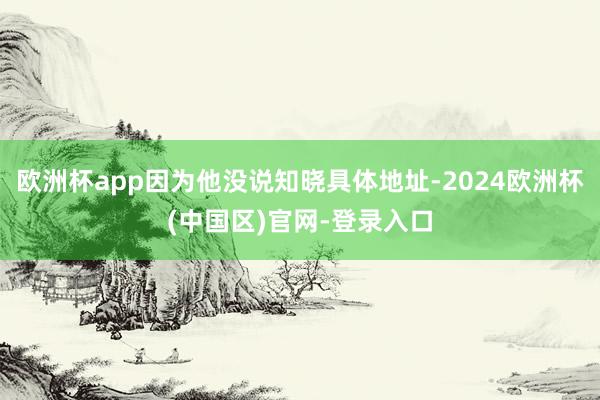 欧洲杯app因为他没说知晓具体地址-2024欧洲杯(中国区)官网-登录入口