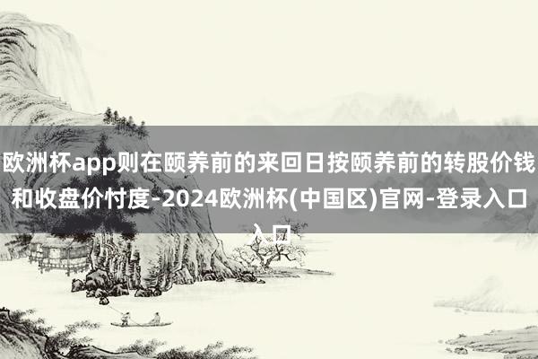 欧洲杯app则在颐养前的来回日按颐养前的转股价钱和收盘价忖度-2024欧洲杯(中国区)官网-登录入口