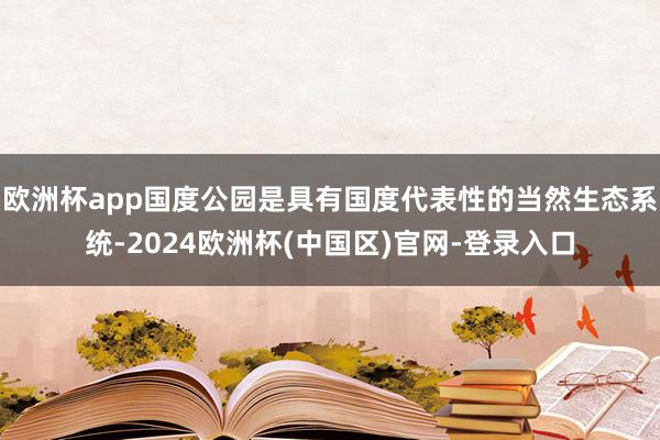 欧洲杯app国度公园是具有国度代表性的当然生态系统-2024欧洲杯(中国区)官网-登录入口
