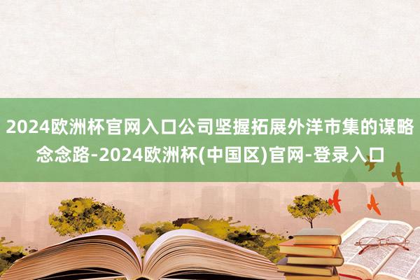 2024欧洲杯官网入口公司坚握拓展外洋市集的谋略念念路-2024欧洲杯(中国区)官网-登录入口