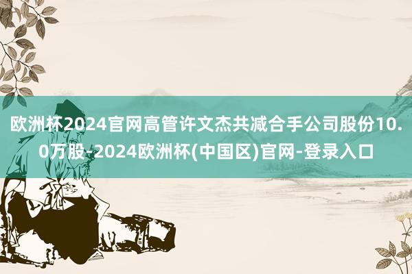 欧洲杯2024官网高管许文杰共减合手公司股份10.0万股-2024欧洲杯(中国区)官网-登录入口