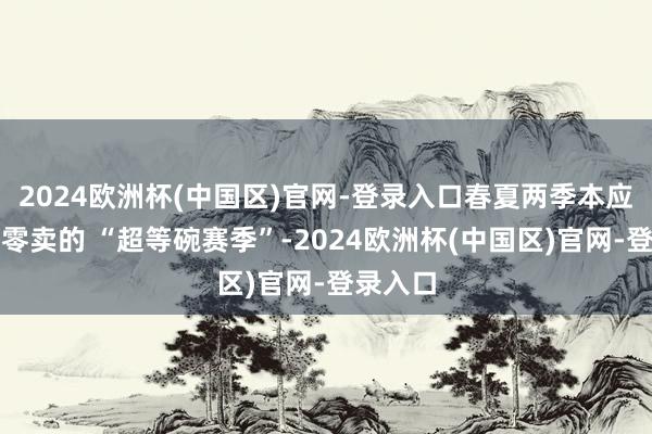 2024欧洲杯(中国区)官网-登录入口春夏两季本应是家居零卖的 “超等碗赛季”-2024欧洲杯(中国区)官网-登录入口