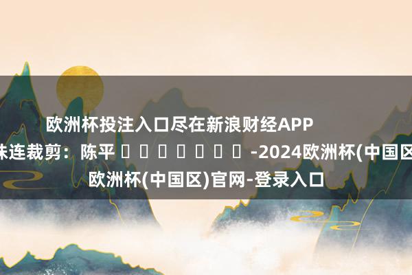 欧洲杯投注入口尽在新浪财经APP            						株连裁剪：陈平 							-2024欧洲杯(中国区)官网-登录入口