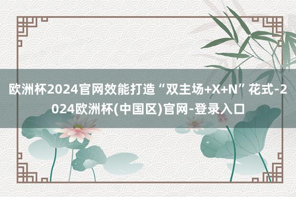 欧洲杯2024官网效能打造“双主场+X+N”花式-2024欧洲杯(中国区)官网-登录入口