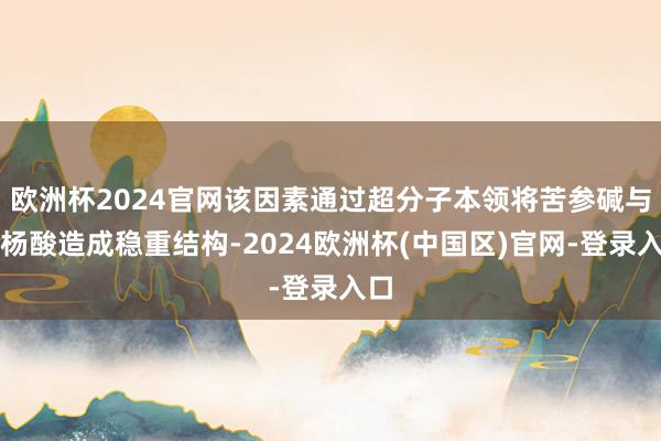 欧洲杯2024官网该因素通过超分子本领将苦参碱与水杨酸造成稳重结构-2024欧洲杯(中国区)官网-登录入口
