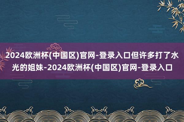 2024欧洲杯(中国区)官网-登录入口但许多打了水光的姐妹-2024欧洲杯(中国区)官网-登录入口