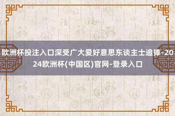 欧洲杯投注入口深受广大爱好意思东谈主士追捧-2024欧洲杯(中国区)官网-登录入口