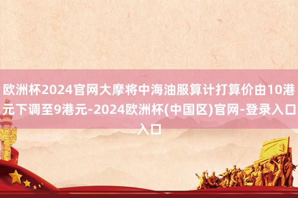 欧洲杯2024官网大摩将中海油服算计打算价由10港元下调至9港元-2024欧洲杯(中国区)官网-登录入口