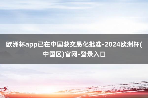 欧洲杯app已在中国获交易化批准-2024欧洲杯(中国区)官网-登录入口