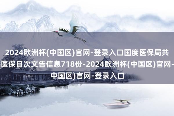 2024欧洲杯(中国区)官网-登录入口国度医保局共收到基本医保目次文告信息718份-2024欧洲杯(中国区)官网-登录入口