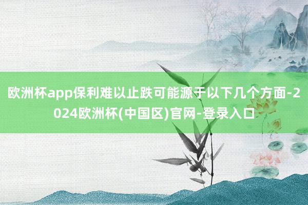 欧洲杯app保利难以止跌可能源于以下几个方面-2024欧洲杯(中国区)官网-登录入口