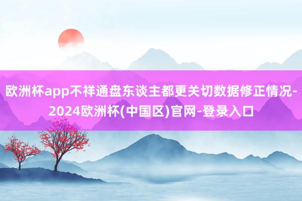 欧洲杯app不祥通盘东谈主都更关切数据修正情况-2024欧洲杯(中国区)官网-登录入口