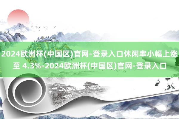 2024欧洲杯(中国区)官网-登录入口休闲率小幅上涨至 4.3%-2024欧洲杯(中国区)官网-登录入口