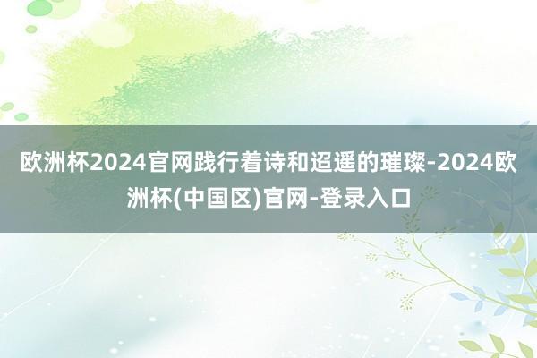 欧洲杯2024官网践行着诗和迢遥的璀璨-2024欧洲杯(中国区)官网-登录入口