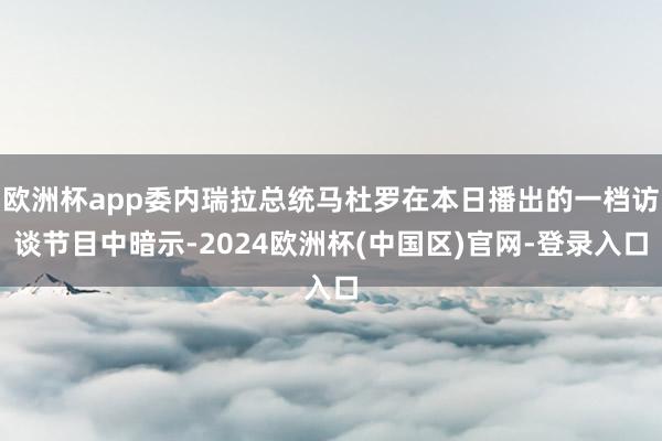 欧洲杯app委内瑞拉总统马杜罗在本日播出的一档访谈节目中暗示-2024欧洲杯(中国区)官网-登录入口