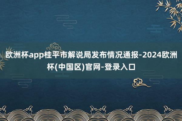 欧洲杯app桂平市解说局发布情况通报-2024欧洲杯(中国区)官网-登录入口
