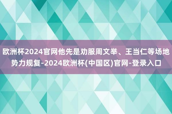 欧洲杯2024官网他先是劝服周文举、王当仁等场地势力规复-2024欧洲杯(中国区)官网-登录入口