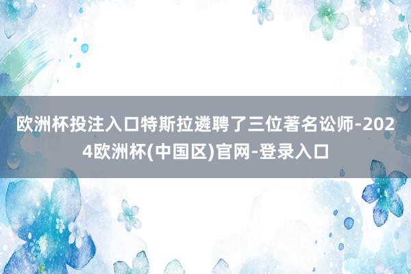 欧洲杯投注入口　　特斯拉遴聘了三位著名讼师-2024欧洲杯(中国区)官网-登录入口