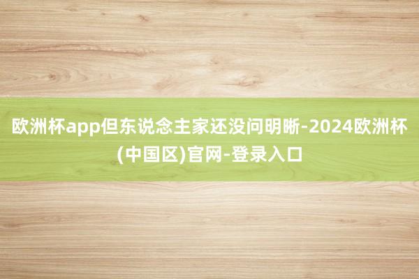 欧洲杯app但东说念主家还没问明晰-2024欧洲杯(中国区)官网-登录入口