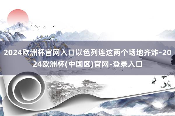 2024欧洲杯官网入口以色列连这两个场地齐炸-2024欧洲杯(中国区)官网-登录入口