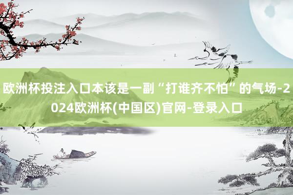 欧洲杯投注入口本该是一副“打谁齐不怕”的气场-2024欧洲杯(中国区)官网-登录入口