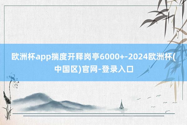 欧洲杯app揣度开释岗亭6000+-2024欧洲杯(中国区)官网-登录入口