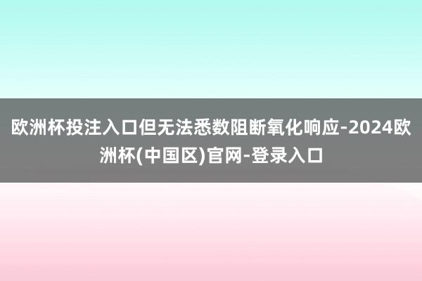 欧洲杯投注入口但无法悉数阻断氧化响应-2024欧洲杯(中国区)官网-登录入口