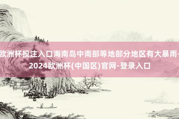 欧洲杯投注入口海南岛中南部等地部分地区有大暴雨-2024欧洲杯(中国区)官网-登录入口