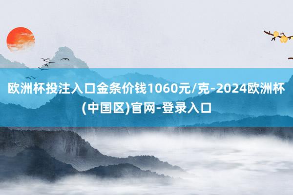 欧洲杯投注入口金条价钱1060元/克-2024欧洲杯(中国区)官网-登录入口