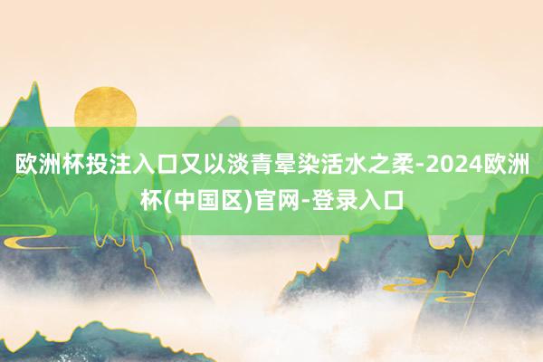 欧洲杯投注入口又以淡青晕染活水之柔-2024欧洲杯(中国区)官网-登录入口