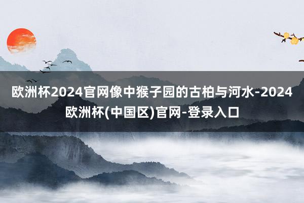 欧洲杯2024官网像中猴子园的古柏与河水-2024欧洲杯(中国区)官网-登录入口