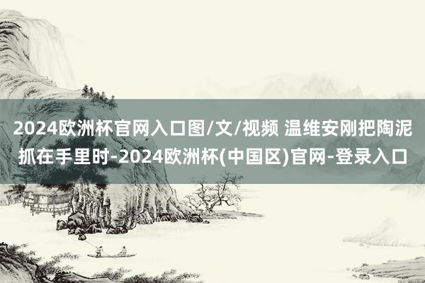2024欧洲杯官网入口图/文/视频 温维安刚把陶泥抓在手里时-2024欧洲杯(中国区)官网-登录入口
